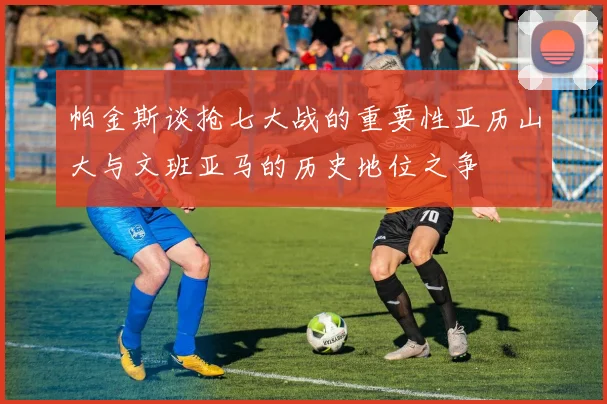 帕金斯谈抢七大战的重要性亚历山大与文班亚马的历史地位之争