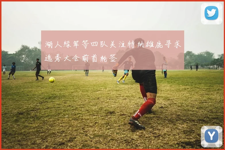 湖人绿军等四队关注特纳雄鹿寻求选秀大会前首轮签