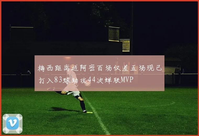 梅西距离迈阿密百场仅差五场现已打入83球助攻44次蝉联MVP