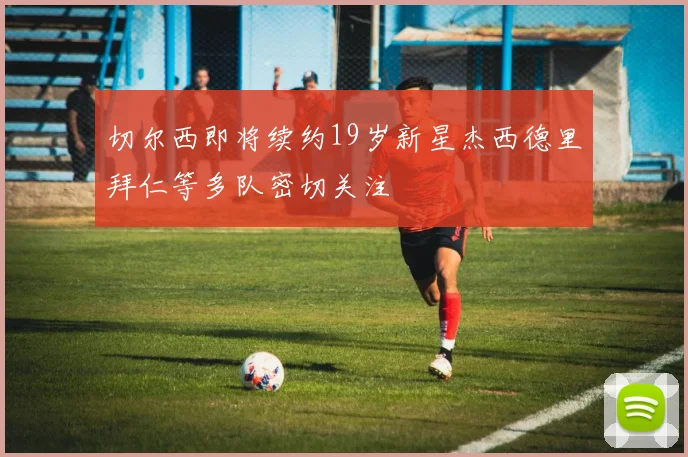 切尔西即将续约19岁新星杰西德里拜仁等多队密切关注
