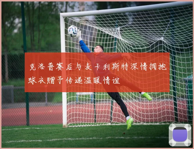 克洛普赛后与麦卡利斯特深情拥抱球衣赠予传递温暖情谊