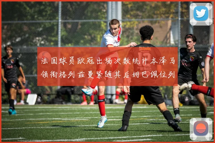 法国球员欧冠出场次数统计本泽马领衔格列兹曼紧随其后姆巴佩位列第五