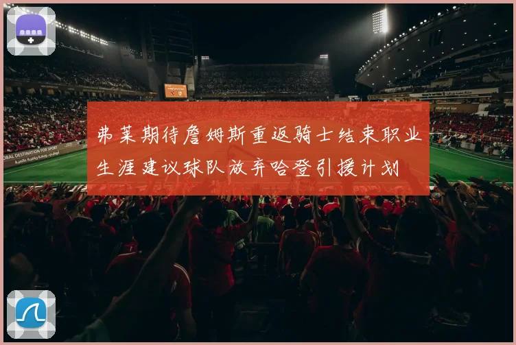 弗莱期待詹姆斯重返骑士结束职业生涯建议球队放弃哈登引援计划