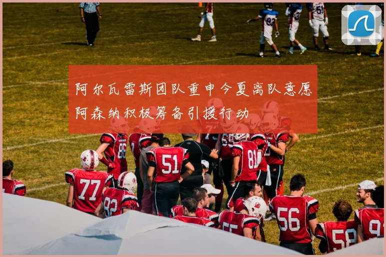 阿尔瓦雷斯团队重申今夏离队意愿阿森纳积极筹备引援行动