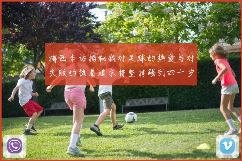 梅西专访揭秘我对足球的热爱与对失败的执着追求将坚持踢到四十岁