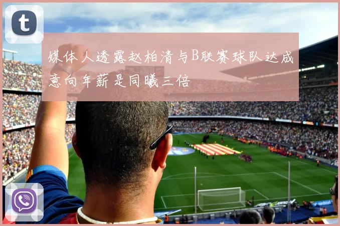 媒体人透露赵柏清与B联赛球队达成意向年薪是同曦三倍