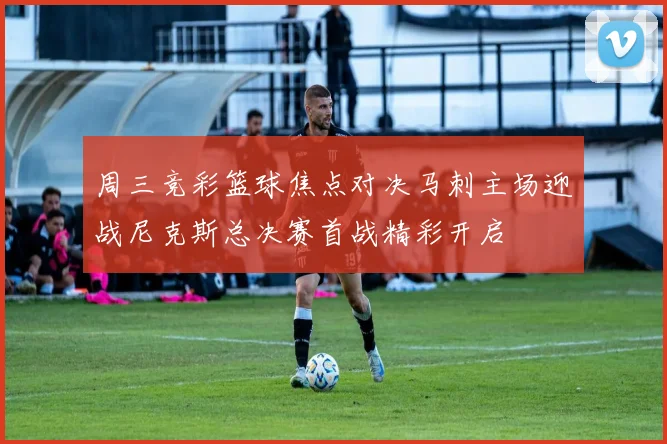 周三竞彩篮球焦点对决马刺主场迎战尼克斯总决赛首战精彩开启