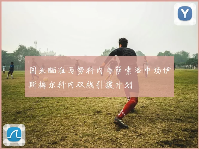国米瞄准马努科内与萨索洛中场伊斯梅尔科内双线引援计划