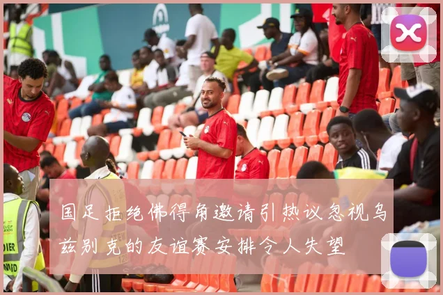 国足拒绝佛得角邀请引热议忽视乌兹别克的友谊赛安排令人失望